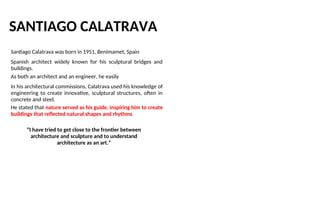 SANTIAGO CALATRAVA
Santiago Calatrava was born in 1951, Benimamet, Spain
Spanish architect widely known for his sculptural bridges and
buildings.
As both an architect and an engineer, he easily
In his architectural commissions, Calatrava used his knowledge of
engineering to create innovative, sculptural structures, often in
concrete and steel.
He stated that nature served as his guide, inspiring him to create
buildings that reflected natural shapes and rhythms
“I have tried to get close to the frontier between
architecture and sculpture and to understand
architecture as an art.”
 