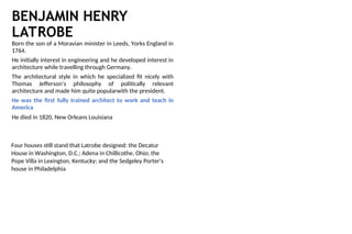 BENJAMIN HENRY
LATROBE
Born the son of a Moravian minister in Leeds, Yorks England in
1764.
He initially interest in engineering and he developed interest in
architecture while travelling through Germany.
The architectural style in which he specialized fit nicely with
Thomas Jefferson’s philosophy of politically relevant
architecture and made him quite popularwith the president.
He was the first fully trained architect to work and teach in
America
He died in 1820, New Orleans Louisiana
Four houses still stand that Latrobe designed: the Decatur
House in Washington, D.C.; Adena in Chillicothe, Ohio; the
Pope Villa in Lexington, Kentucky; and the Sedgeley Porter's
house in Philadelphia
 