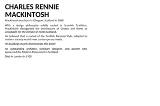 CHARLES RENNIE
MACKINTOSH
Mackintosh was born in Glasgow, Scotland in 1868
With a design philosophy solidly rooted in Scootish Tradition,
Mackintosh disregarded the architecture of Greece and Rome as
unsuitable for the climate or needs Scotland.
He believed that a revival of the Scottish Baronial Style, adapted to
modern society would meet contemporary needs.
His buildings clearly demonstrate this belief
An outstanding architect, furniture designer, and painter who
pioneered the Modern Movement in Scotland
Died in London in 1928
 