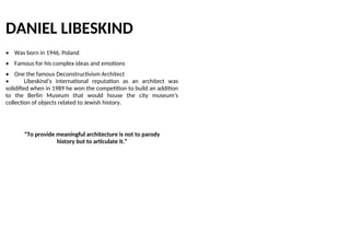 DANIEL LIBESKIND
• Was born in 1946, Poland
• Famous for his complex ideas and emotions
• One the famous Deconstructivism Architect
• Libeskind’s international reputation as an architect was
solidified when in 1989 he won the competition to build an addition
to the Berlin Museum that would house the city museum’s
collection of objects related to Jewish history.
“To provide meaningful architecture is not to parody
history but to articulate it.”
 