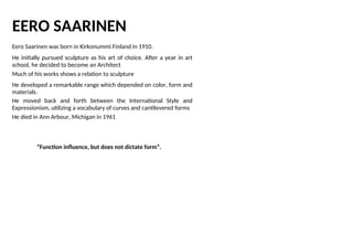 EERO SAARINEN
Eero Saarinen was born in Kirkonummi Finland in 1910.
He initially pursued sculpture as his art of choice. After a year in art
school, he decided to become an Architect
Much of his works shows a relation to sculpture
He developed a remarkable range which depended on color, form and
materials.
He moved back and forth between the International Style and
Expressionism, utilizing a vocabulary of curves and cantilevered forms
He died in Ann Arbour, Michigan in 1961
“Function influence, but does not dictate form”.
 