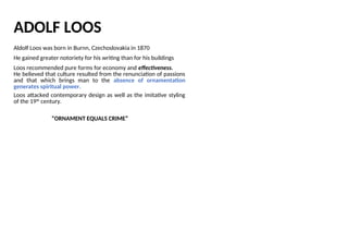 ADOLF LOOS
Aldolf Loos was born in Burnn, Czechoslovakia in 1870
He gained greater notoriety for his writing than for his buildings
Loos recommended pure forms for economy and effectiveness.
He believed that culture resulted from the renunciation of passions
and that which brings man to the absence of ornamentation
generates spiritual power.
Loos attacked contemporary design as well as the imitative styling
of the 19th
century.
“ORNAMENT EQUALS CRIME”
 