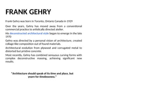 FRANK GEHRY
Frank Gehry was born in Toronto, Ontario Canada in 1929
Over the years, Gehry has moved away from a conventional
commercial practice to artistically directed atelier.
His deconstructed architectural style began to emerge in the late
1970
Gehry was directed by a personal vision of architecture, created
collage-like composition out of found materials.
Architectural evolution from plywood and corrugated metal to
distorted but pristine concrete.
Most recently, Gehry has combined sensuous curving forms with
complex deconstructive massing, achieving significant new
results.
“Architecture should speak of its time and place, but
yearn for timelessness.”
 