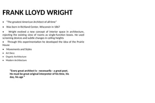 FRANK LLOYD WRIGHT
• “The greatest American Architect of all time”
• Was born in Richland Center, Wisconsin in 1867
• Wright evolved a new concept of interior space in architecture,
rejecting the existing view of rooms as single-function boxes. He used
screening devices and subtle changes in ceiling heights
• Through this experimentation he developed the idea of the Prairie
House
• Movements and Styles
• Art Deco
• Organic Architecture
• Modern Architecture
“Every great architect is - necessarily - a great poet.
He must be great original interpreter of his time, his
day, his age ”
 