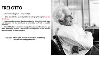 FREI OTTO
• Was born in Siegmar, Saxiny in 1925
• Otto exhibited a special gift for creating lightweight tent-like
structures.
• He pioneered a computer-based procedure for determining their shape
and behavior. He also developed a convertible roof with a variable
geometry
• Since 1972, Otto has studied biological structures and researched grid
shells. An atypical architect, Otto usually acts as a catalyst for and provides
research support to other architects.
“My hope is that light, flexible architecture might bring
about a new and open society.”
 