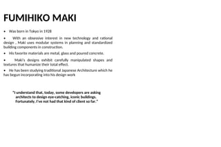 FUMIHIKO MAKI
• Was born in Tokyo in 1928
• With an obsessive interest in new technology and rational
design , Maki uses modular systems in planning and standardized
building components in construction.
• His favorite materials are metal, glass and poured concrete.
• Maki’s designs exhibit carefully manipulated shapes and
textures that humanize their total effect.
• He has been studying traditional Japanese Architecture which he
has begun incorporating into his design work
“I understand that, today, some developers are asking
architects to design eye-catching, iconic buildings.
Fortunately, I’ve not had that kind of client so far.”
 