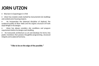 JORN UTZON
• Was born in Copenhagen in 1918
• Utzon has created a style marked by monumental civic buildings
and unobstrusive housing projects.
• He incorporates the balanced discipline of Asplund, the
sculptural quality of Alvar Aalto and the organic structure of Frank
Lloyd Wright in his designs
• Utzon has always considers site conditions and program
requirement before he designs each building.
• He transcends architecture as art and develops his forms into
poetic inventions that possess thoughtful programming, structural
integrity and sculptural harmony.
“I like to be on the edge of the possible.”
 