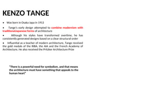 KENZO TANGE
• Was born in Osaka Japa in 1913
• Tange’s early design attempted to combine modernism with
traditionaUapanese forms of architecture
• Although his styles have transformed overtime, he has
consistently generated designs based on a clear structural order
• Influential as a teacher of modern architecture, Tange received
the gold medals of the RIBA, the AIA and the French Academy of
Architecture, He also received the Pritzker Architecture Prize
“There is a powerful need for symbolism, and that means
the architecture must have something that appeals to the
human heart”
 