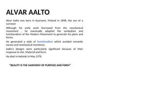 ALVAR AALTO
Alvar Aalto was born in Kuortane, Finland in 1898, the son of a
surveyor
Although his early work borrowed from the neoclassical
movement , he eventually adapted the symbolism and
functionalism of the Modern Movement to generate his plans and
forms.
He generated a style of functionalism which avoided romantic
excess and neoclassical monotony
Aalto’s designs were particularly significant because of their
response to site. Material and form.
He died in Helsinki in May 1976
“BEAUTY IS THE HARMONY OF PURPOSE AND FORM”
 