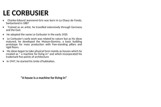 LE CORBUSIER
• Charles-Edourd Jeanneret-Gris was born in La Chauz de Fonds,
Switzerland in 1887
• Trained as an artist, he travelled extensively through Germany
and the East.
• He adopted the name Le Corbusier in the early 1920
• Le Corbusier’s early work was related to nature but as his ideas
matured, he developed the Maison-Domino, a basic building
prototype for mass production with free-standing pillars and
rigid floors.
• His ideas began to take physical form mainly as houses which he
created as “ a machine for living in” and which incorporated his
trademark five points of architecture
• In 1947, he started his Unite d’habitation.
“A house is a machine for living in”
 