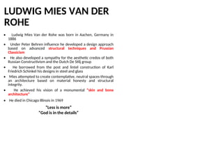 LUDWIG MIES VAN DER
ROHE
• Ludwig Mies Van der Rohe was born in Aachen, Germany in
1886
• Under Peter Behren influence he developed a design approach
based on advanced structural techniques and Prussian
Classicism
• He also developed a sympathy for the aesthetic credos of both
Russian Constructivism and the Dutch De Stilj group
• He borrowed from the post and lintel construction of Karl
Friedrich Schinkel his designs in steel and glass
• Mies attempted to create contemplative, neutral spaces through
an architecture based on material honesty and structural
integrity.
• He achieved his vision of a monumental “skin and bone
architecture”
• He died in Chicago Illinois in 1969
“Less is more”
“God is in the details”
 