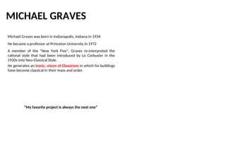 MICHAEL GRAVES
Michael Graves was born in Indianapolis, Indiana in 1934
He became a professor at Princeton University in 1972
A member of the “New York Five”, Graves re-interpreted the
rational style that had been introduced by Le Corbusier in the
1920s into Neo-Classical Style.
He generates an ironic, vision of Classicism in which his buildings
have become classical in their mass and order.
“My favorite project is always the next one”
 