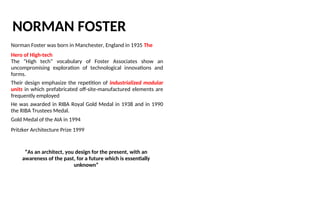 NORMAN FOSTER
Norman Foster was born in Manchester, England in 1935 The
Hero of High-tech
The “High tech” vocabulary of Foster Associates show an
uncompromising exploration of technological innovations and
forms.
Their design emphasize the repetition of industrialized modular
units in which prefabricated off-site-manufactured elements are
frequently employed
He was awarded in RIBA Royal Gold Medal in 1938 and in 1990
the RIBA Trustees Medal.
Gold Medal of the AIA in 1994
Pritzker Architecture Prize 1999
“As an architect, you design for the present, with an
awareness of the past, for a future which is essentially
unknown”
 