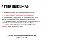 PETER EISENMAN
• Peter Eisenman was born in Newark, New Jersey 1932
• He is one of the key proponent of Deconstructivism
• Most attention has focused on his architectural ideas which
attempt to create contextually disconnected architecture
• He has always sought somewhat obscure parallels between his
architectural works and philosophical or literary theory.
• Eisenman latter works show a sympathy with the “anti-
humanist” ideas of deconstructivism
“The best architecture was incongruous and
disharmonious”
 