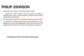 PHILIP JOHNSON
• Philip Johnson was born in Cleveland, Ohio in 1906
• During the 1930’s, Johnson used his personal wealth to
champion the cause of many modern architects most notably
Ludwig Mies Van Der Rohe
• He was the first receiver of a Pritzker Architecture Prize in 1979
• He altered his architectural principles from Modernist to Post-
Modernist to anti -Post Modernist at will. This had led to the
criticism that he shows more interest in style than in substance.
“Architecture is the art of howto waste space.”
 