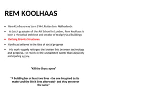 REM KOOLHAAS
• Rem Koolhaas was born 1944, Rotterdam, Netherlands
• A dutch graduate of the AA School in London, Rem Koolhaas is
both a rhetorical architect and creator of real physical buildings
• Defying Gravity Structures
• Koolhaas believes in the idea of social progress
• His work eagerly reforges the broken link between technology
and progress. He revels in the unexpected rather than passively
anticipating agony.
“Kill the Skyscrapers”
“A building has at least two lives - the one imagined by its
maker and the life it lives afterward - and they are never
the same”
 