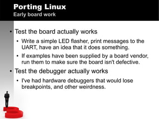 Porting Linux
Early board work
●

Test the board actually works
●

●

●

Write a simple LED flasher, print messages to the
UART, have an idea that it does something.
If examples have been supplied by a board vendor,
run them to make sure the board isn't defective.

Test the debugger actually works
●

I've had hardware debuggers that would lose
breakpoints, and other weirdness.

 