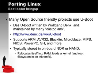 Porting Linux
Bootloader bringup
●

Many Open Source friendly projects use U-Boot
●

●
●

●

Das U-Boot written by Wolfgang Denk, and
maintained by many “custodians”.
http://www.denx.de/wiki/U-Boot
Supports ARM, AVR32, Blackfin, Microblaze, MIPS,
NIOS, PowerPC, SH, and more.
Typically stored in on-board NOR or NAND.
–

Relocates itself into RAM, loads a kernel (and root
filesystem in an initramfs).

 