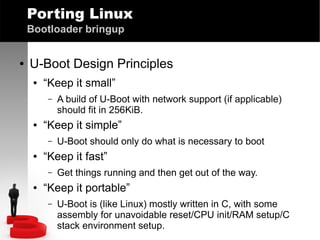 Porting Linux
Bootloader bringup
●

U-Boot Design Principles
●

“Keep it small”
–

●

“Keep it simple”
–

●

U-Boot should only do what is necessary to boot

“Keep it fast”
–

●

A build of U-Boot with network support (if applicable)
should fit in 256KiB.

Get things running and then get out of the way.

“Keep it portable”
–

U-Boot is (like Linux) mostly written in C, with some
assembly for unavoidable reset/CPU init/RAM setup/C
stack environment setup.

 