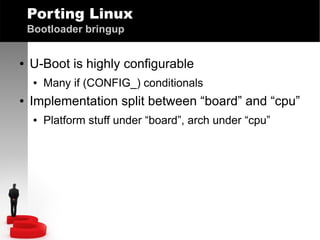 Porting Linux
Bootloader bringup
●

U-Boot is highly configurable
●

●

Many if (CONFIG_) conditionals

Implementation split between “board” and “cpu”
●

Platform stuff under “board”, arch under “cpu”

 