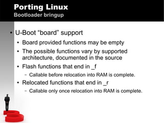 Porting Linux
Bootloader bringup
●

U-Boot “board” support
●
●

●

Board provided functions may be empty
The possible functions vary by supported
architecture, documented in the source
Flash functions that end in _f
–

●

Callable before relocation into RAM is complete.

Relocated functions that end in _r
–

Callable only once relocation into RAM is complete.

 