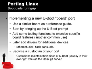 Porting Linux
Bootloader bringup
●

Implementing a new U-Boot “board” port
●

Use a similar board as a reference guide.

●

Start by bringing up the U-Boot prompt

●

●

Add some testing functions to exercise specific
board features (another common use)
Later add drivers for additional devices
–

●

Ethernet, disk, flash parts, etc.

Become a custodian of your port
–

Custodians maintain their piece of U-Boot (usually in their
own “git” tree) on the Denx git server.

 