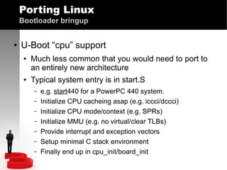 Porting Linux
Bootloader bringup
●

U-Boot “cpu” support
●

●

Much less common that you would need to port to
an entirely new architecture
Typical system entry is in start.S
–
–
–
–
–
–
–

e.g. start440 for a PowerPC 440 system.
Initialize CPU cacheing asap (e.g. iccci/dccci)
Initialize CPU mode/context (e.g. SPRs)
Initialize MMU (e.g. no virtual/clear TLBs)
Provide interrupt and exception vectors
Setup minimal C stack environment
Finally end up in cpu_init/board_init

 
