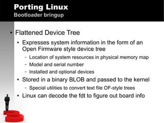 Porting Linux
Bootloader bringup
●

Flattened Device Tree
●

Expresses system information in the form of an
Open Firmware style device tree
–
–
–

●

Stored in a binary BLOB and passed to the kernel
–

●

Location of system resources in physical memory map
Model and serial number
Installed and optional devices
Special utilities to convert text file OF-style trees

Linux can decode the fdt to figure out board info

 