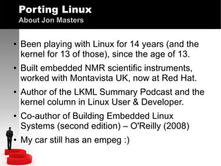 Porting Linux
About Jon Masters
●

●

●

●

●

Been playing with Linux for 14 years (and the
kernel for 13 of those), since the age of 13.
Built embedded NMR scientific instruments,
worked with Montavista UK, now at Red Hat.
Author of the LKML Summary Podcast and the
kernel column in Linux User & Developer.
Co-author of Building Embedded Linux
Systems (second edition) – O'Reilly (2008)
My car still has an empeg :)

 