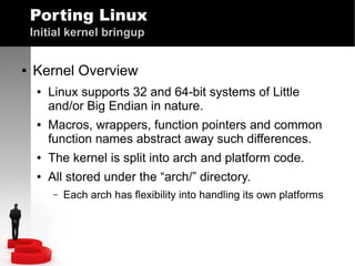 Porting Linux
Initial kernel bringup
●

Kernel Overview
●

●

Linux supports 32 and 64-bit systems of Little
and/or Big Endian in nature.
Macros, wrappers, function pointers and common
function names abstract away such differences.

●

The kernel is split into arch and platform code.

●

All stored under the “arch/” directory.
–

Each arch has flexibility into handling its own platforms

 