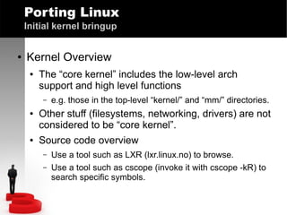 Porting Linux
Initial kernel bringup
●

Kernel Overview
●

The “core kernel” includes the low-level arch
support and high level functions
–

●

●

e.g. those in the top-level “kernel/” and “mm/” directories.

Other stuff (filesystems, networking, drivers) are not
considered to be “core kernel”.
Source code overview
–
–

Use a tool such as LXR (lxr.linux.no) to browse.
Use a tool such as cscope (invoke it with cscope -kR) to
search specific symbols.

 