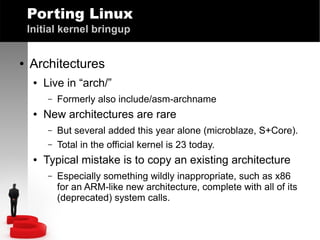 Porting Linux
Initial kernel bringup
●

Architectures
●

Live in “arch/”
–

●

New architectures are rare
–
–

●

Formerly also include/asm-archname
But several added this year alone (microblaze, S+Core).
Total in the official kernel is 23 today.

Typical mistake is to copy an existing architecture
–

Especially something wildly inappropriate, such as x86
for an ARM-like new architecture, complete with all of its
(deprecated) system calls.

 