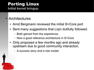 Porting Linux
Initial kernel bringup
●

Architectures
●

Arnd Bergmann reviewed the initial S+Core port

●

Sent many suggestions that Liqin dutifully followed.
–
–

●

Both gained from the experience.
Now a good reference architecture in S+Core

Only proposed a few months ago and already
upstream due to good community interaction.
–

A success story and a role model.

 