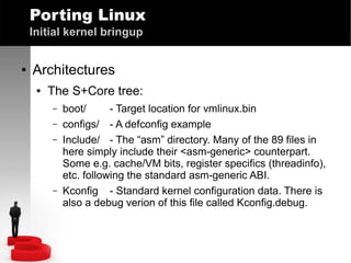 Porting Linux
Initial kernel bringup
●

Architectures
●

The S+Core tree:
–
–
–

–

boot/
- Target location for vmlinux.bin
configs/ - A defconfig example
Include/ - The “asm” directory. Many of the 89 files in
here simply include their <asm-generic> counterpart.
Some e.g. cache/VM bits, register specifics (threadinfo),
etc. following the standard asm-generic ABI.
Kconfig - Standard kernel configuration data. There is
also a debug verion of this file called Kconfig.debug.

 