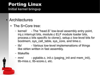 Porting Linux
Initial kernel bringup
●

Architectures
●

The S+Core tree:
–

–
–
–

kernel/ - The “head.S” low-level assembly entry point,
irq.c interrupt bits, module.c ELF module loader bits,
process.c bits specific to clone(), setup.c low-level bits for
bootmem, sys_call_table, sys_core, and time.c.
lib/
- Various low-level implemenations of things
like strlen written in fast assembly.
Makefile
mm/
- pgtable.c, init.c (paging_init and mem_init),
tlb-miss.c, tlb-score.c, etc.

 