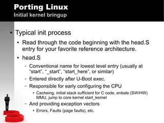 Porting Linux
Initial kernel bringup
●

Typical init process
●

●

Read through the code beginning with the head.S
entry for your favorite reference architecture.
head.S
–
–
–

Conventional name for lowest level entry (usually at
“start”, “_start”, “start_here”, or similar)
Entered directly after U-Boot exec.
Responsible for early configuring the CPU
●

–

Cacheing, initial stack sufficient for C code, enbale (SW/HW)
MMU, jump to core kernel start_kernel

And providing exception vectors
●

Errors, Faults (page faults), etc.

 