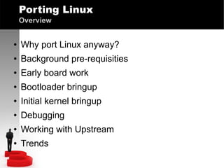Porting Linux
Overview
●

Why port Linux anyway?

●

Background pre-requisities

●

Early board work

●

Bootloader bringup

●

Initial kernel bringup

●

Debugging

●

Working with Upstream

●

Trends

 