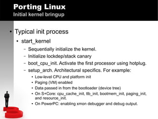 Porting Linux
Initial kernel bringup
●

Typical init process
●

start_kernel
–
–
–
–

Sequentially initialize the kernel.
Initialize lockdep/stack canary
boot_cpu_init. Activate the first processor using hotplug.
setup_arch. Architectural specifics. For example:
●
●
●
●

●

Low-level CPU and platform init
Paging (VM) enabled
Data passed in from the bootloader (device tree)
On S+Core: cpu_cache_init, tlb_init, bootmem_init, paging_init,
and resource_init.
On PowerPC: enabling xmon debugger and debug output.

 