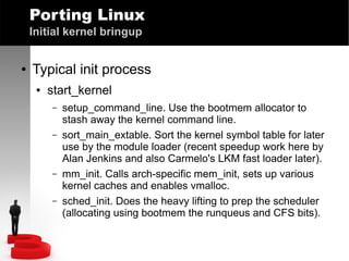 Porting Linux
Initial kernel bringup
●

Typical init process
●

start_kernel
–
–

–
–

setup_command_line. Use the bootmem allocator to
stash away the kernel command line.
sort_main_extable. Sort the kernel symbol table for later
use by the module loader (recent speedup work here by
Alan Jenkins and also Carmelo's LKM fast loader later).
mm_init. Calls arch-specific mem_init, sets up various
kernel caches and enables vmalloc.
sched_init. Does the heavy lifting to prep the scheduler
(allocating using bootmem the runqueus and CFS bits).

 
