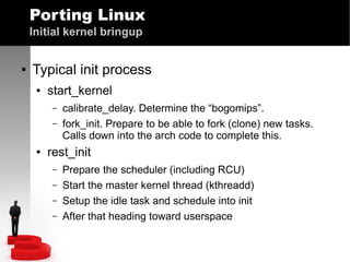 Porting Linux
Initial kernel bringup
●

Typical init process
●

start_kernel
–
–

●

calibrate_delay. Determine the “bogomips”.
fork_init. Prepare to be able to fork (clone) new tasks.
Calls down into the arch code to complete this.

rest_init
–
–
–
–

Prepare the scheduler (including RCU)
Start the master kernel thread (kthreadd)
Setup the idle task and schedule into init
After that heading toward userspace

 