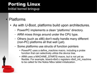 Porting Linux
Initial kernel bringup
●

Platforms
●

As with U-Boot, platforms build upon architectures.
–
–
–
–

PowerPC implements a clean “platforms” directory.
ARM mixes things around under the CPU type.
Others (such as x86) don't really handle many different
(non-PC) platforms all that well (yet).
Some platforms use structs of function pointers
●

●

PowerPC uses a define_machine macro, including a probe
function that can selectively utilize the device tree.
ARM uses a MACHINE_STARTS macro, but is not yet as
flexible. For example, board-n8x0.c registers n8x0_init_machine
to be called for the Nokia N8xx tablet initialization.

 