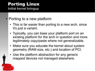 Porting Linux
Initial kernel bringup
●

Porting to a new platform
●

●

●

●

This is far easier than porting to a new arch, since
it's just a variant.
Typically, you can base your platform port on an
existing platform for the arch in question and more
legitimately copy/paste where not generalizable.
Make sure you educate the kernel about system
geometry (RAM size, etc.) and location of PCI.
Use the platform abstraction for any generic
mapped devices not managed elsewhere.

 