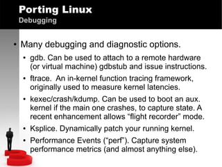 Porting Linux
Debugging
●

Many debugging and diagnostic options.
●

●

●

●
●

gdb. Can be used to attach to a remote hardware
(or virtual machine) gdbstub and issue instructions.
ftrace. An in-kernel function tracing framework,
originally used to measure kernel latencies.
kexec/crash/kdump. Can be used to boot an aux.
kernel if the main one crashes, to capture state. A
recent enhancement allows “flight recorder” mode.
Ksplice. Dynamically patch your running kernel.
Performance Events (“perf”). Capture system
performance metrics (and almost anything else).

 