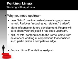 Porting Linux
Working with upstream
●

Why you need upstream
●

●

●

●

Less “bitrot” due to constantly evolving upstream
kernel. Reduces “rebasing vs. retaining” tradeoff.
More influence on future development. People will
care about your project if it has code upstream.
70% of total contributions to the kernel come from
developers working at corporations that consider
such participation a competitive edge.
Source: Linux Foundation analysis.

 