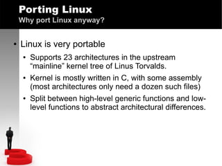 Porting Linux
Why port Linux anyway?
●

Linux is very portable
●

●

●

Supports 23 architectures in the upstream
“mainline” kernel tree of Linus Torvalds.
Kernel is mostly written in C, with some assembly
(most architectures only need a dozen such files)
Split between high-level generic functions and lowlevel functions to abstract architectural differences.

 