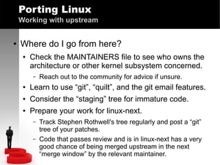Porting Linux
Working with upstream
●

Where do I go from here?
●

Check the MAINTAINERS file to see who owns the
architecture or other kernel subsystem concerned.
–

Reach out to the community for advice if unsure.

●

Learn to use “git”, “quilt”, and the git email features.

●

Consider the “staging” tree for immature code.

●

Prepare your work for linux-next.
–
–

Track Stephen Rothwell's tree regularly and post a “git”
tree of your patches.
Code that passes review and is in linux-next has a very
good chance of being merged upstream in the next
“merge window” by the relevant maintainer.

 