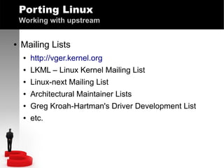 Porting Linux
Working with upstream
●

Mailing Lists
●

http://vger.kernel.org

●

LKML – Linux Kernel Mailing List

●

Linux-next Mailing List

●

Architectural Maintainer Lists

●

Greg Kroah-Hartman's Driver Development List

●

etc.

 