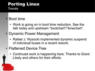 Porting Linux
Trends
●

Boot time
●

●

Dynamic Power Management
●

●

Work is going on in boot time reduction. See the
talk today and upstream “bootchart”/“timechart”.
Rafael J. Wysocki implemented dynamic suspend
of individual buses in a recent rework.

Flattened Device Tree
●

Continued work is happening here. Thanks to Grant
Likely and others for their efforts.

 