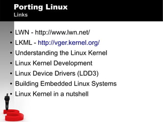 Porting Linux
Links
●

LWN - http://www.lwn.net/

●

LKML - http://vger.kernel.org/

●

Understanding the Linux Kernel

●

Linux Kernel Development

●

Linux Device Drivers (LDD3)

●

Building Embedded Linux Systems

●

Linux Kernel in a nutshell

 