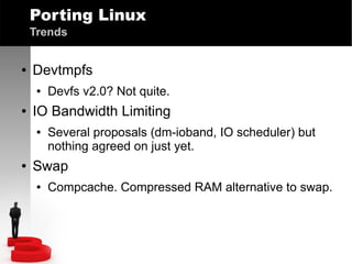 Porting Linux
Trends
●

Devtmpfs
●

●

IO Bandwidth Limiting
●

●

Devfs v2.0? Not quite.
Several proposals (dm-ioband, IO scheduler) but
nothing agreed on just yet.

Swap
●

Compcache. Compressed RAM alternative to swap.

 